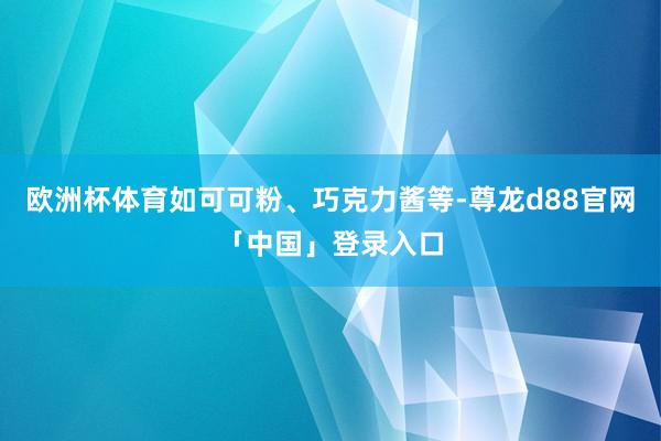 欧洲杯体育如可可粉、巧克力酱等-尊龙d88官网「中国」登录入口