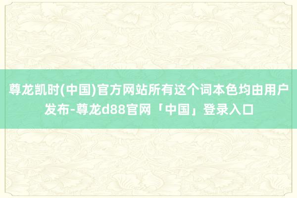 尊龙凯时(中国)官方网站所有这个词本色均由用户发布-尊龙d88官网「中国」登录入口