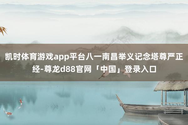 凯时体育游戏app平台八一南昌举义记念塔尊严正经-尊龙d88官网「中国」登录入口