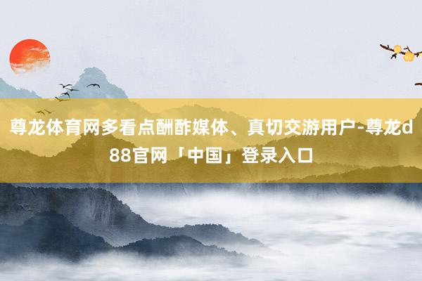 尊龙体育网多看点酬酢媒体、真切交游用户-尊龙d88官网「中国」登录入口