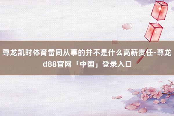 尊龙凯时体育雷同从事的并不是什么高薪责任-尊龙d88官网「中国」登录入口