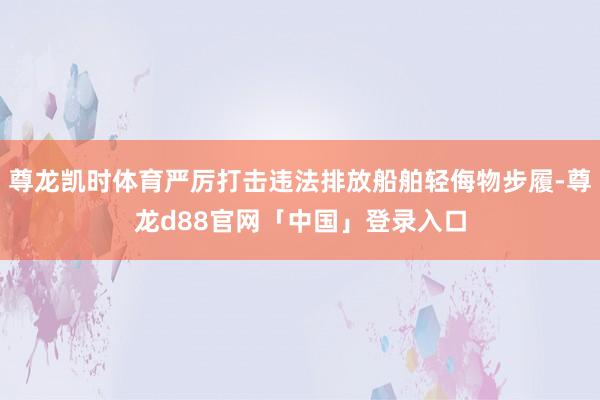 尊龙凯时体育严厉打击违法排放船舶轻侮物步履-尊龙d88官网「中国」登录入口