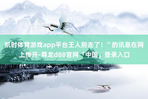 凯时体育游戏app平台王人别去了！”的讯息在网上传开-尊龙d88官网「中国」登录入口