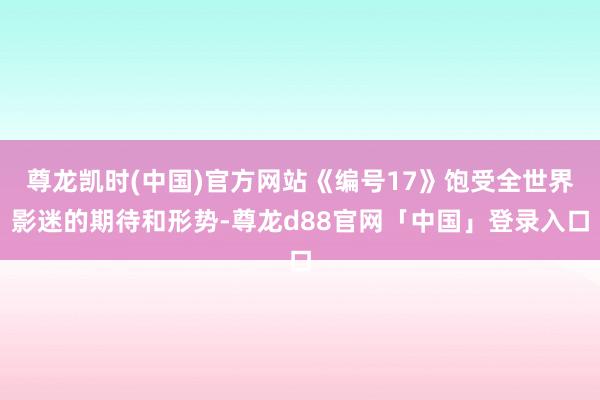 尊龙凯时(中国)官方网站《编号17》饱受全世界影迷的期待和形势-尊龙d88官网「中国」登录入口