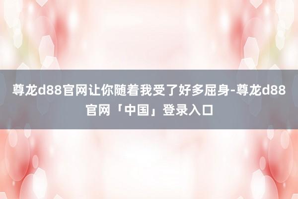 尊龙d88官网让你随着我受了好多屈身-尊龙d88官网「中国」登录入口