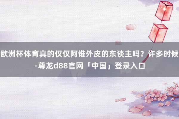欧洲杯体育真的仅仅阿谁外皮的东谈主吗？许多时候-尊龙d88官网「中国」登录入口