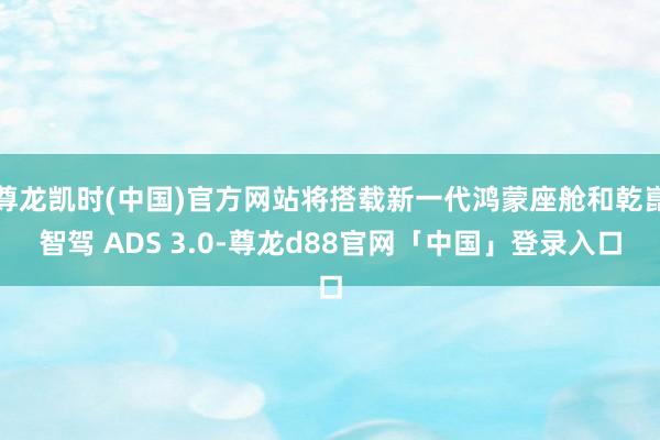 尊龙凯时(中国)官方网站将搭载新一代鸿蒙座舱和乾崑智驾 ADS 3.0-尊龙d88官网「中国」登录入口