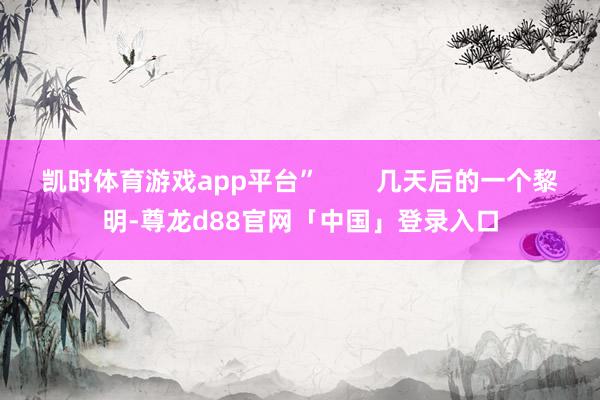 凯时体育游戏app平台”        几天后的一个黎明-尊龙d88官网「中国」登录入口