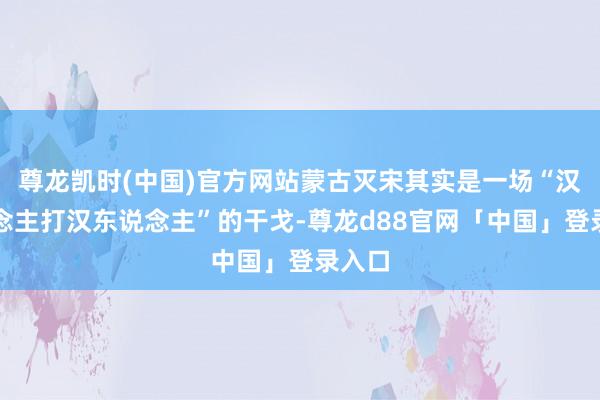 尊龙凯时(中国)官方网站蒙古灭宋其实是一场“汉东说念主打汉东说念主”的干戈-尊龙d88官网「中国」登录入口