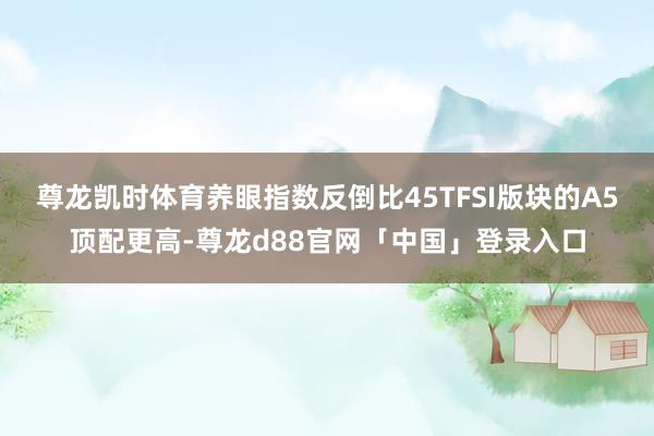 尊龙凯时体育养眼指数反倒比45TFSI版块的A5顶配更高-尊龙d88官网「中国」登录入口
