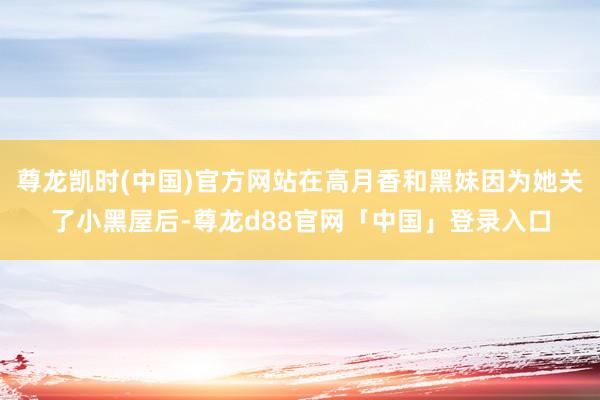 尊龙凯时(中国)官方网站在高月香和黑妹因为她关了小黑屋后-尊龙d88官网「中国」登录入口