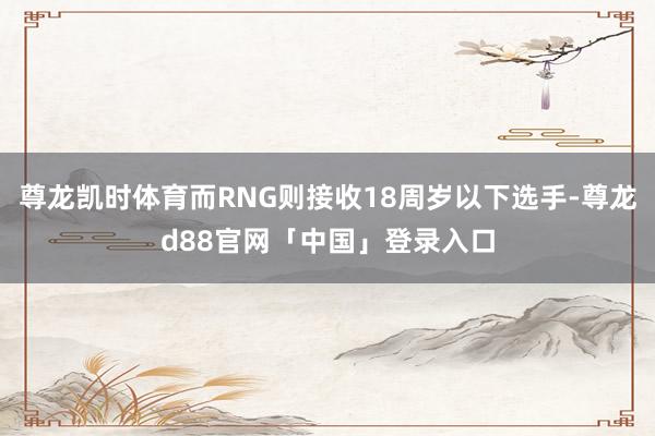尊龙凯时体育而RNG则接收18周岁以下选手-尊龙d88官网「中国」登录入口