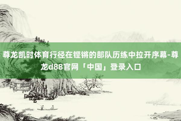 尊龙凯时体育行径在铿锵的部队历练中拉开序幕-尊龙d88官网「中国」登录入口