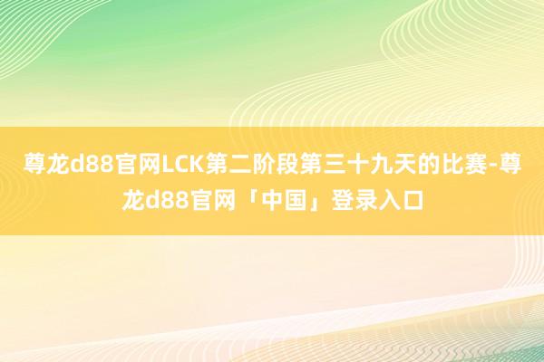尊龙d88官网LCK第二阶段第三十九天的比赛-尊龙d88官网「中国」登录入口