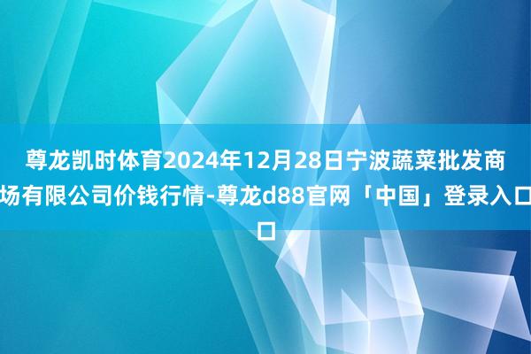 尊龙凯时体育2024年12月28日宁波蔬菜批发商场有限公司价钱行情-尊龙d88官网「中国」登录入口