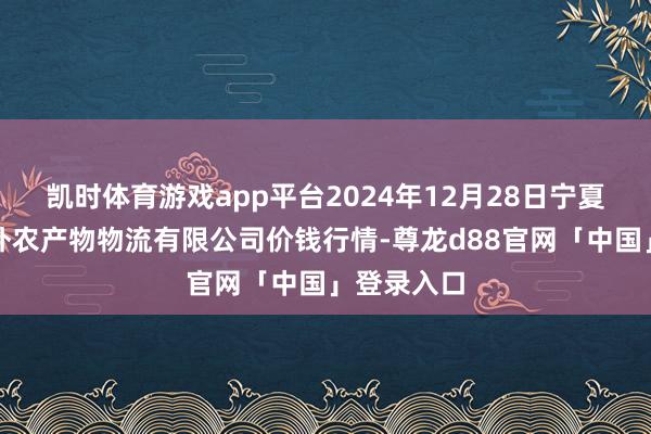 凯时体育游戏app平台2024年12月28日宁夏海吉星海外农产物物流有限公司价钱行情-尊龙d88官网「中国」登录入口