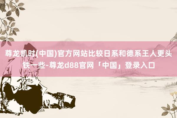 尊龙凯时(中国)官方网站比较日系和德系王人更头铁一些-尊龙d88官网「中国」登录入口