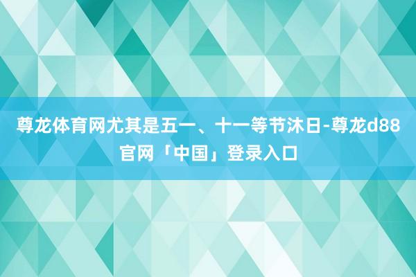 尊龙体育网尤其是五一、十一等节沐日-尊龙d88官网「中国」登录入口
