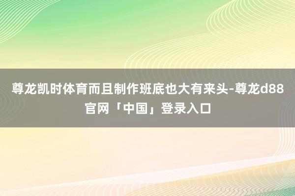 尊龙凯时体育而且制作班底也大有来头-尊龙d88官网「中国」登录入口