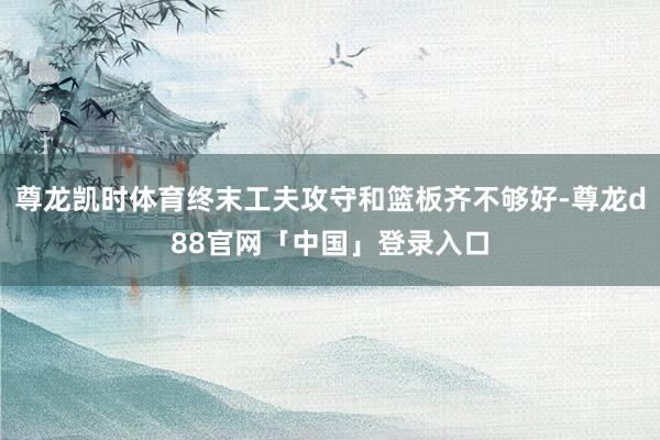 尊龙凯时体育终末工夫攻守和篮板齐不够好-尊龙d88官网「中国」登录入口