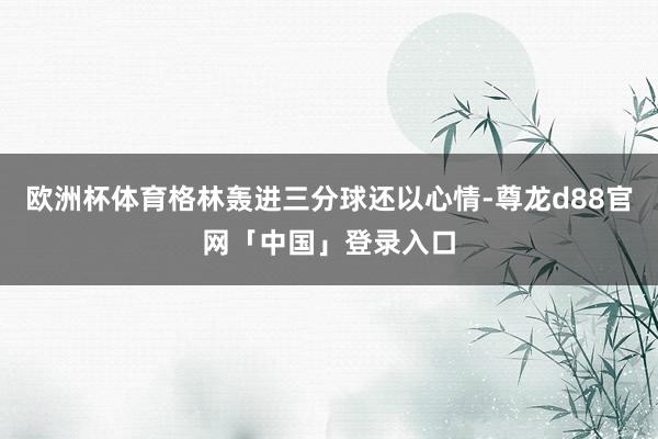 欧洲杯体育格林轰进三分球还以心情-尊龙d88官网「中国」登录入口