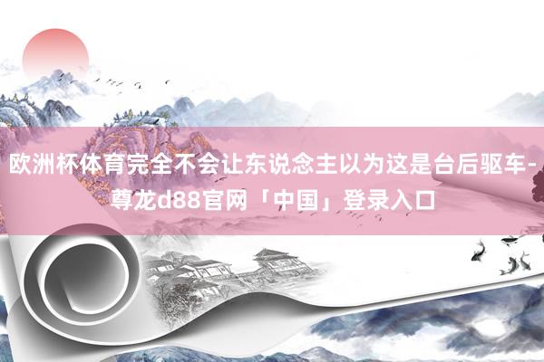 欧洲杯体育完全不会让东说念主以为这是台后驱车-尊龙d88官网「中国」登录入口
