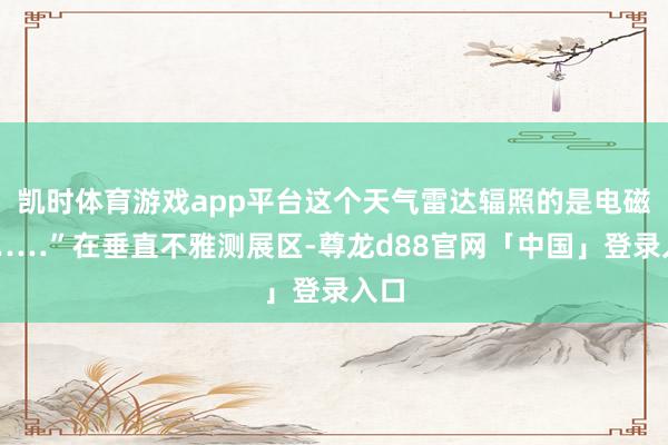 凯时体育游戏app平台这个天气雷达辐照的是电磁波……”在垂直不雅测展区-尊龙d88官网「中国」登录入口