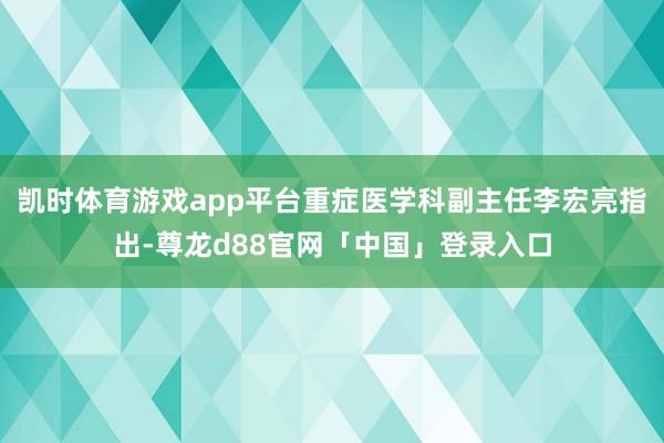 凯时体育游戏app平台重症医学科副主任李宏亮指出-尊龙d88官网「中国」登录入口
