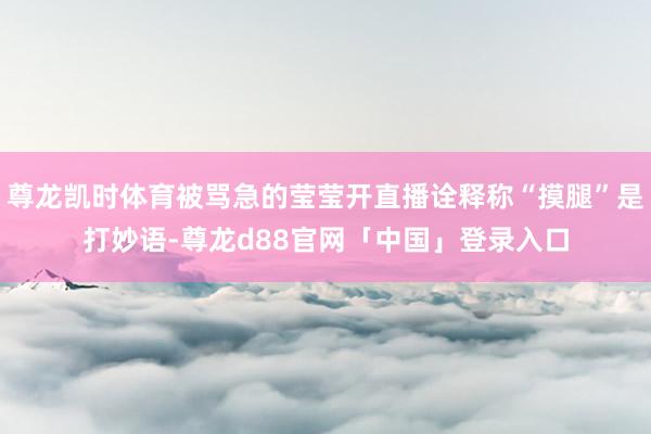 尊龙凯时体育被骂急的莹莹开直播诠释称“摸腿”是打妙语-尊龙d88官网「中国」登录入口