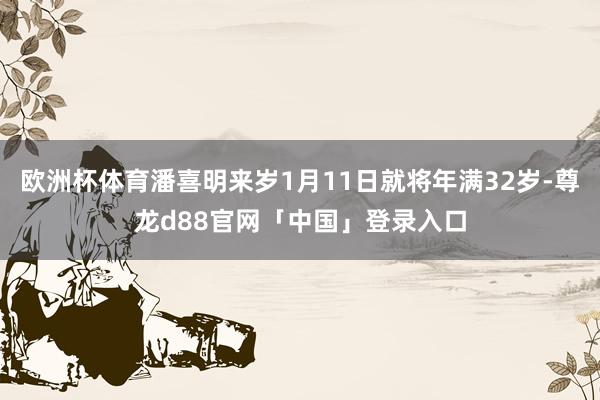 欧洲杯体育潘喜明来岁1月11日就将年满32岁-尊龙d88官网「中国」登录入口