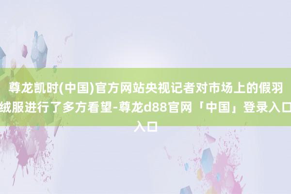 尊龙凯时(中国)官方网站央视记者对市场上的假羽绒服进行了多方看望-尊龙d88官网「中国」登录入口