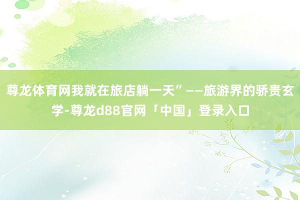 尊龙体育网我就在旅店躺一天”——旅游界的骄贵玄学-尊龙d88官网「中国」登录入口