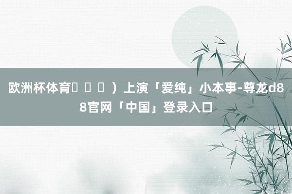 欧洲杯体育김태연）上演「爱纯」小本事-尊龙d88官网「中国」登录入口