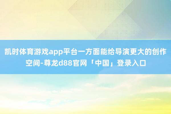 凯时体育游戏app平台一方面能给导演更大的创作空间-尊龙d88官网「中国」登录入口