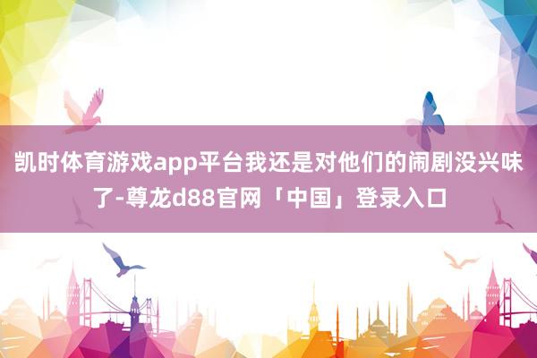 凯时体育游戏app平台我还是对他们的闹剧没兴味了-尊龙d88官网「中国」登录入口