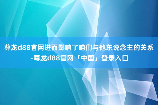 尊龙d88官网进而影响了咱们与他东说念主的关系-尊龙d88官网「中国」登录入口