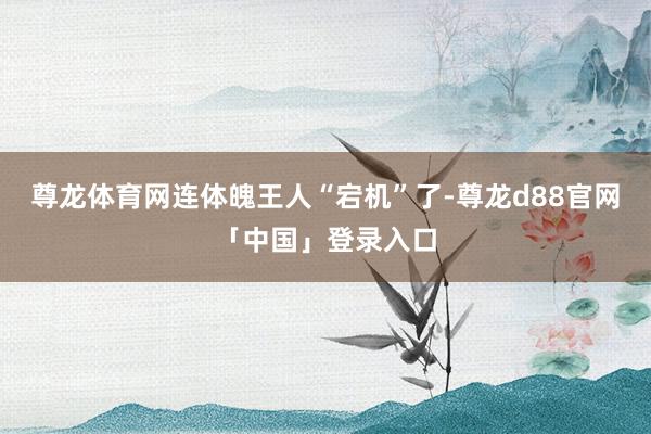 尊龙体育网连体魄王人“宕机”了-尊龙d88官网「中国」登录入口