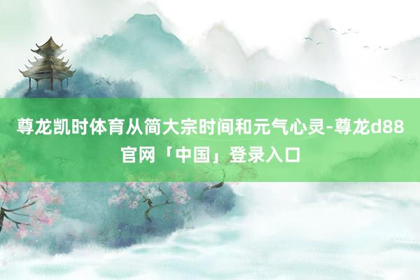 尊龙凯时体育从简大宗时间和元气心灵-尊龙d88官网「中国」登录入口