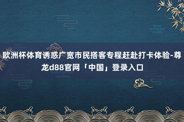 欧洲杯体育诱惑广宽市民搭客专程赶赴打卡体验-尊龙d88官网「中国」登录入口