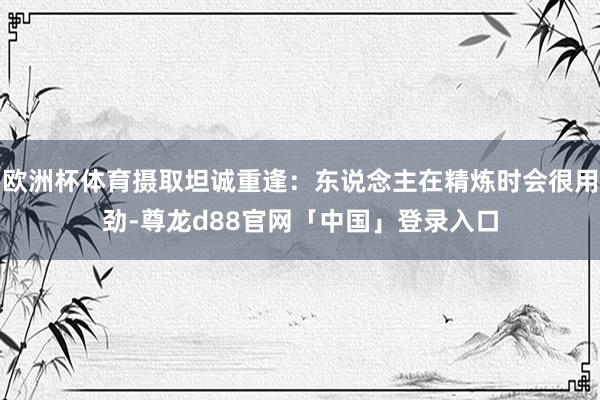 欧洲杯体育摄取坦诚重逢：东说念主在精炼时会很用劲-尊龙d88官网「中国」登录入口