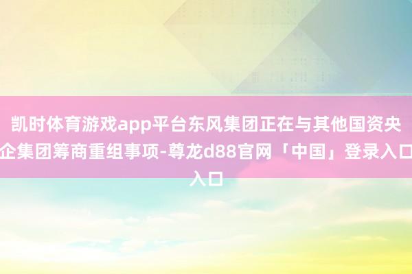 凯时体育游戏app平台东风集团正在与其他国资央企集团筹商重组事项-尊龙d88官网「中国」登录入口
