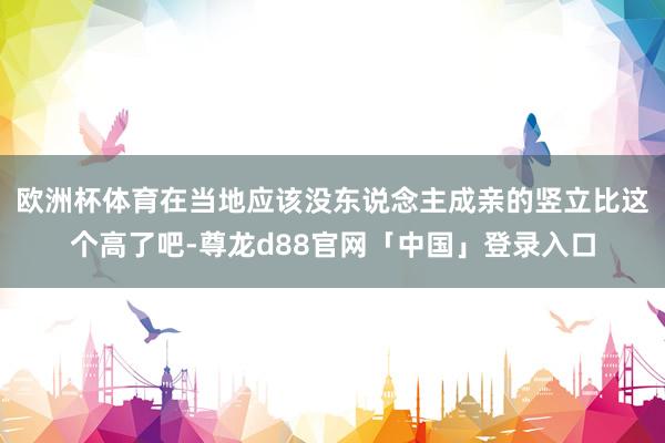 欧洲杯体育在当地应该没东说念主成亲的竖立比这个高了吧-尊龙d88官网「中国」登录入口