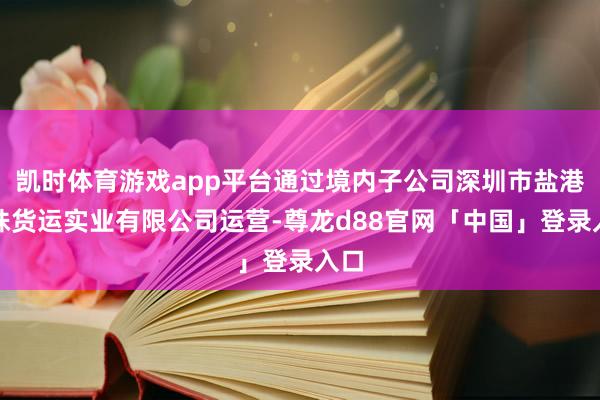 凯时体育游戏app平台通过境内子公司深圳市盐港明珠货运实业有限公司运营-尊龙d88官网「中国」登录入口