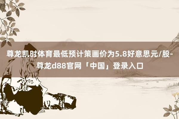 尊龙凯时体育最低预计策画价为5.8好意思元/股-尊龙d88官网「中国」登录入口