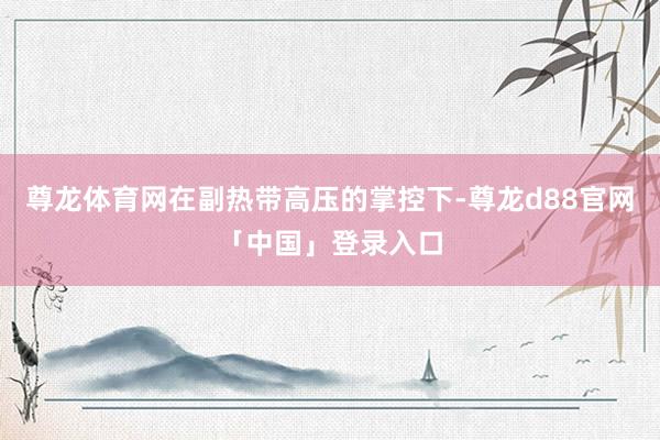 尊龙体育网在副热带高压的掌控下-尊龙d88官网「中国」登录入口