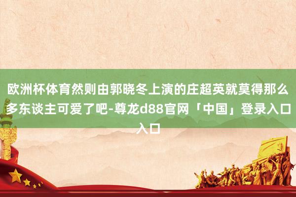 欧洲杯体育然则由郭晓冬上演的庄超英就莫得那么多东谈主可爱了吧-尊龙d88官网「中国」登录入口