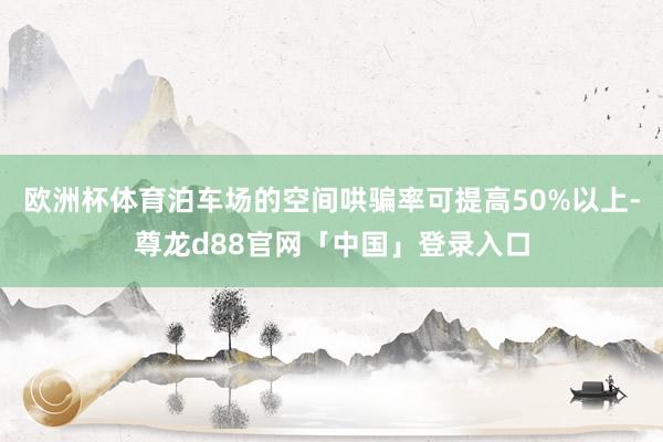 欧洲杯体育泊车场的空间哄骗率可提高50%以上-尊龙d88官网「中国」登录入口
