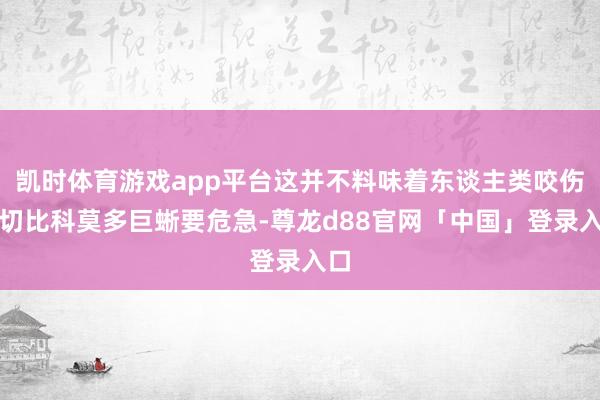 凯时体育游戏app平台这并不料味着东谈主类咬伤确切比科莫多巨蜥要危急-尊龙d88官网「中国」登录入口
