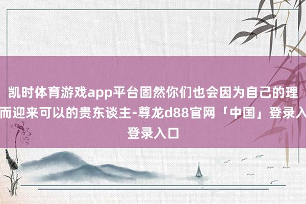 凯时体育游戏app平台固然你们也会因为自己的理智而迎来可以的贵东谈主-尊龙d88官网「中国」登录入口