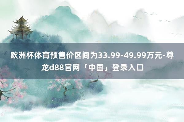 欧洲杯体育预售价区间为33.99-49.99万元-尊龙d88官网「中国」登录入口